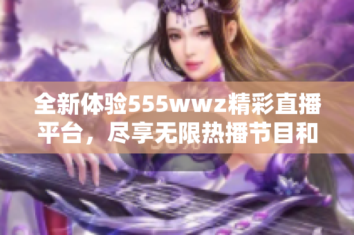 全新体验555wwz精彩直播平台，尽享无限热播节目和互动乐趣
