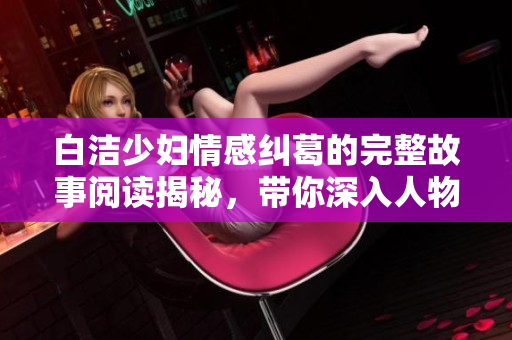 白洁少妇情感纠葛的完整故事阅读揭秘，带你深入人物内心世界