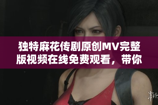 独特麻花传剧原创MV完整版视频在线免费观看，带你领略精彩瞬间