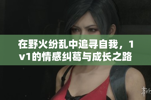 在野火纷乱中追寻自我，1v1的情感纠葛与成长之路