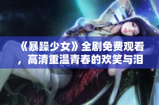 《暴躁少女》全剧免费观看，高清重温青春的欢笑与泪水