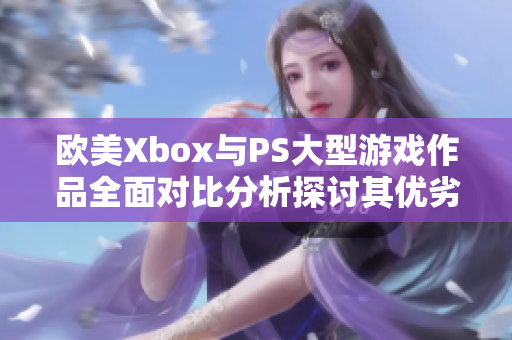 欧美Xbox与PS大型游戏作品全面对比分析探讨其优劣和特色