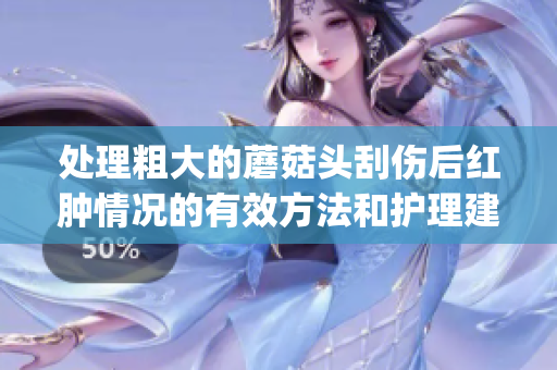 处理粗大的蘑菇头刮伤后红肿情况的有效方法和护理建议(1)