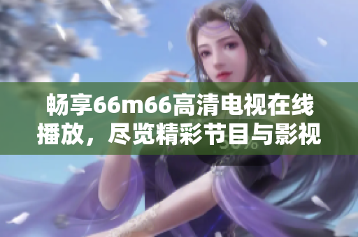 畅享66m66高清电视在线播放，尽览精彩节目与影视盛宴