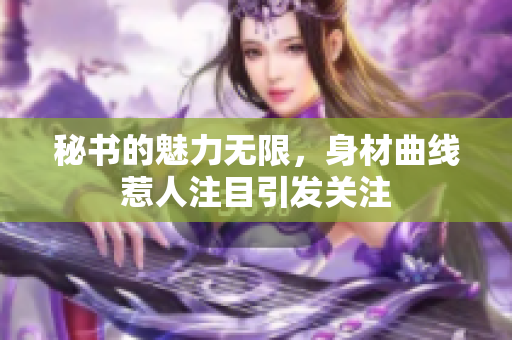 秘书的魅力无限，身材曲线惹人注目引发关注