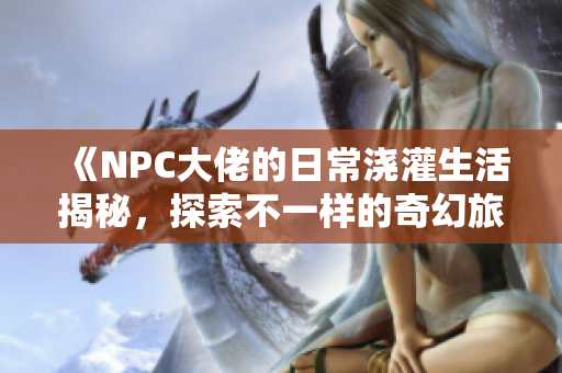 《NPC大佬的日常浇灌生活揭秘，探索不一样的奇幻旅程》