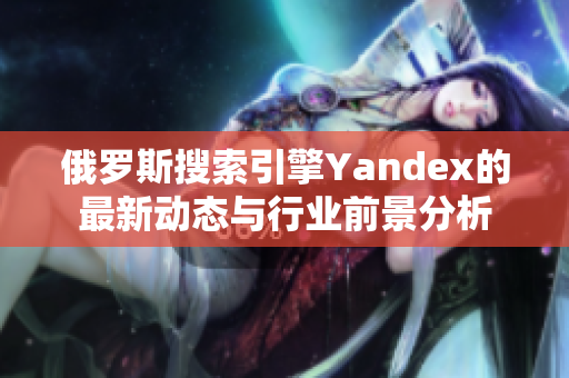 俄罗斯搜索引擎Yandex的最新动态与行业前景分析
