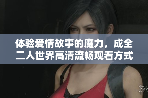 体验爱情故事的魔力，成全二人世界高清流畅观看方式推荐