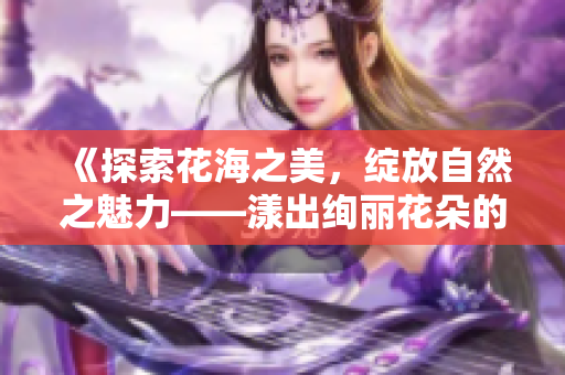 《探索花海之美，绽放自然之魅力——漾出绚丽花朵的世界》