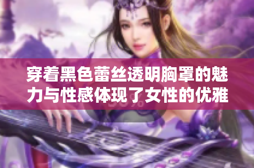 穿着黑色蕾丝透明胸罩的魅力与性感体现了女性的优雅与自信