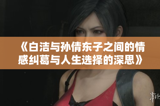 《白洁与孙倩东子之间的情感纠葛与人生选择的深思》