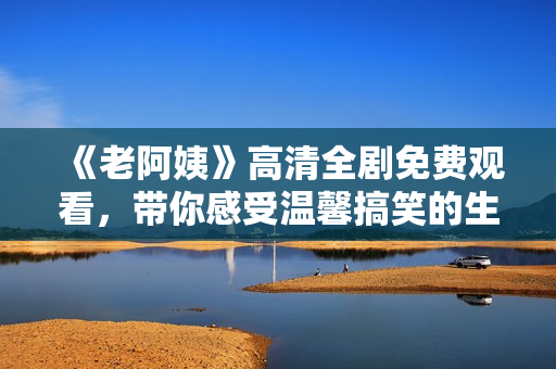 《老阿姨》高清全剧免费观看，带你感受温馨搞笑的生活故事！