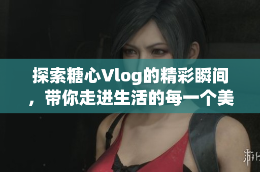 探索糖心Vlog的精彩瞬间，带你走进生活的每一个美好瞬间