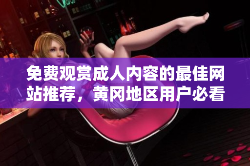 免费观赏成人内容的最佳网站推荐，黄冈地区用户必看