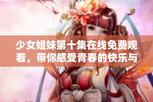 少女姐妹第十集在线免费观看，带你感受青春的快乐与挑战