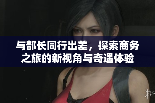与部长同行出差，探索商务之旅的新视角与奇遇体验
