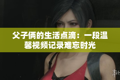 父子俩的生活点滴：一段温馨视频记录难忘时光