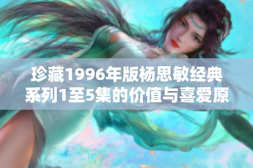 珍藏1996年版杨思敏经典系列1至5集的价值与喜爱原因探讨
