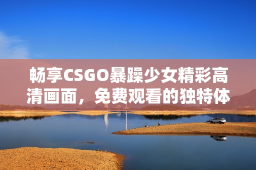 畅享CSGO暴躁少女精彩高清画面，免费观看的独特体验等你来发现