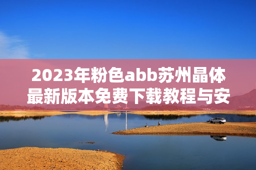 2023年粉色abb苏州晶体最新版本免费下载教程与安装指南