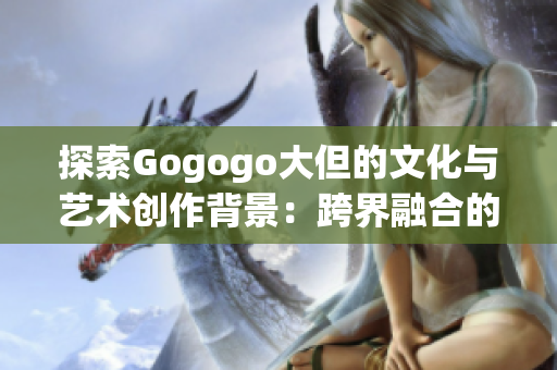 探索Gogogo大但的文化与艺术创作背景：跨界融合的创新之旅