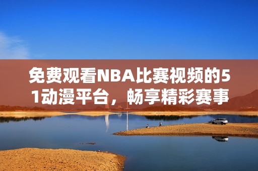 免费观看NBA比赛视频的51动漫平台，畅享精彩赛事内容热潮