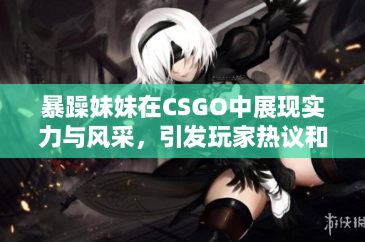 暴躁妹妹在CSGO中展现实力与风采，引发玩家热议和关注