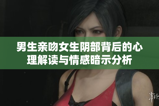男生亲吻女生阴部背后的心理解读与情感暗示分析