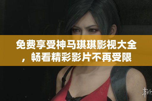 免费享受神马琪琪影视大全，畅看精彩影片不再受限