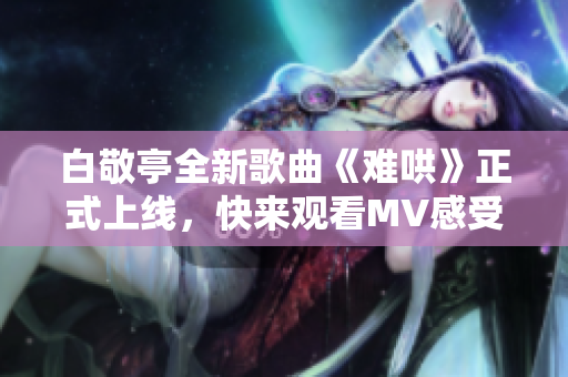 白敬亭全新歌曲《难哄》正式上线，快来观看MV感受他的音乐魅力
