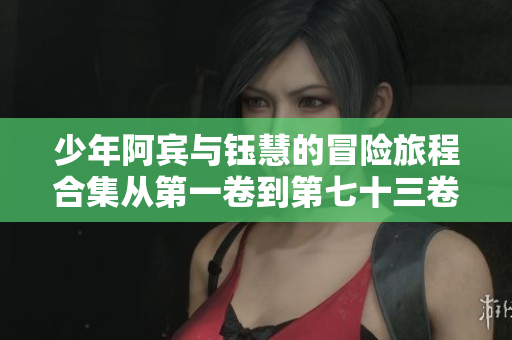 少年阿宾与钰慧的冒险旅程合集从第一卷到第七十三卷完整回顾