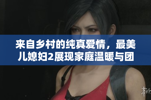 来自乡村的纯真爱情，最美儿媳妇2展现家庭温暖与团结力量