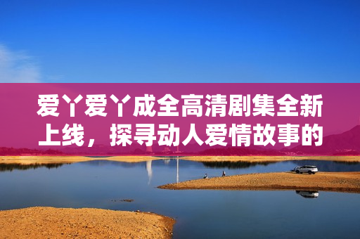 爱丫爱丫成全高清剧集全新上线，探寻动人爱情故事的奇幻旅程