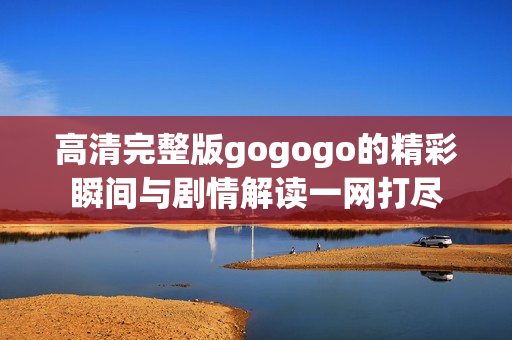 高清完整版gogogo的精彩瞬间与剧情解读一网打尽