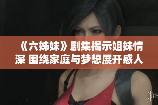 《六姊妹》剧集揭示姐妹情深 围绕家庭与梦想展开感人故事
