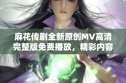 麻花传剧全新原创MV高清完整版免费播放，精彩内容一览无遗