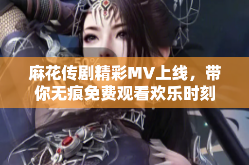 麻花传剧精彩MV上线，带你无痕免费观看欢乐时刻