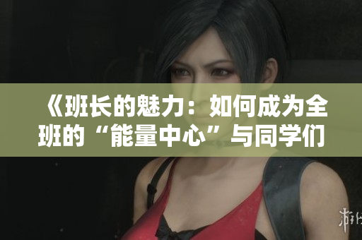 《班长的魅力：如何成为全班的“能量中心”与同学们共成长》