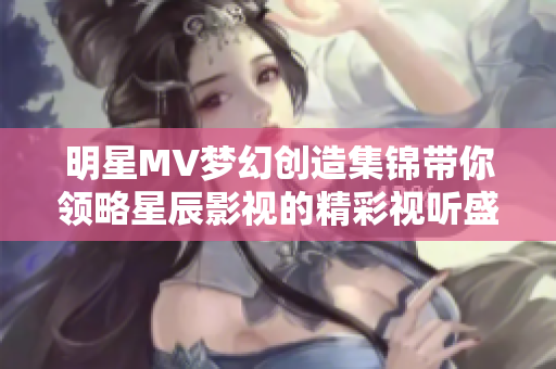 明星MV梦幻创造集锦带你领略星辰影视的精彩视听盛宴