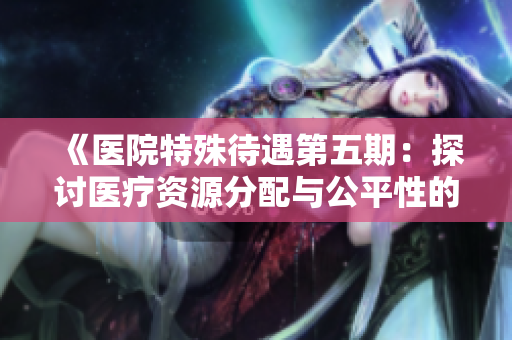 《医院特殊待遇第五期：探讨医疗资源分配与公平性的议题》