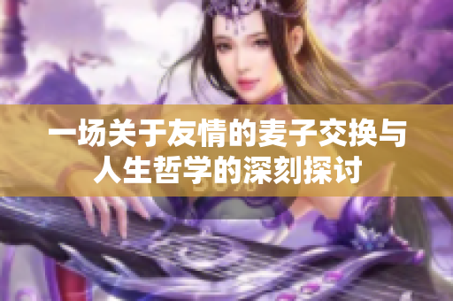 一场关于友情的麦子交换与人生哲学的深刻探讨