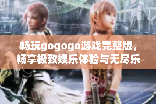 畅玩gogogo游戏完整版，畅享极致娱乐体验与无尽乐趣的精彩冒险之旅